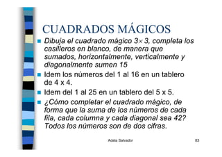 Adela Salvador 83
CUADRADOS MÁGICOS
Dibuja el cuadrado mágico 3× 3, completa los
casilleros en blanco, de manera que
sumados, horizontalmente, verticalmente y
diagonalmente sumen 15
Idem los números del 1 al 16 en un tablero
de 4 x 4.
Idem del 1 al 25 en un tablero del 5 x 5.
¿Cómo completar el cuadrado mágico, de
forma que la suma de los números de cada
fila, cada columna y cada diagonal sea 42?
Todos los números son de dos cifras.
 