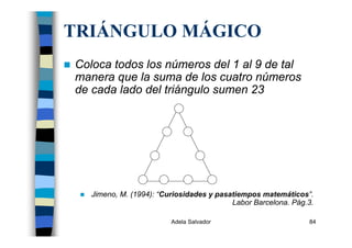 Adela Salvador 84
TRIÁNGULO MÁGICO
Coloca todos los números del 1 al 9 de tal
manera que la suma de los cuatro números
de cada lado del triángulo sumen 23
Jimeno, M. (1994): “Curiosidades y pasatiempos matemáticos”.
Labor Barcelona. Pág.3.
 