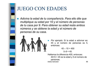 Adela Salvador 86
JUEGO CON EDADES
Adivina la edad de tu compañero/a. Para ello dile que
multiplique su edad por 10 y el número de personas
de tu casa por 9. Para obtener su edad resta ambos
números y se obtiene la edad y el número de
personas de su casa.
Por ejemplo: Si la edad a adivinar es:
45 y el número de personas es 5,
entonces:
45 × 10 = 450
5×9 = 45.
Hallamos la diferencia 405, entonces:
40+5 = 45 es la edad y 5 el número de
personas.
 
