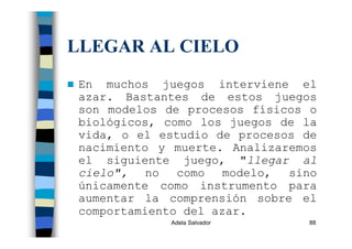 Adela Salvador 88
LLEGAR AL CIELO
En muchos juegos interviene el
azar. Bastantes de estos juegos
son modelos de procesos físicos o
biológicos, como los juegos de la
vida, o el estudio de procesos de
nacimiento y muerte. Analizaremos
el siguiente juego, "llegar al
cielo", no como modelo, sino
únicamente como instrumento para
aumentar la comprensión sobre el
comportamiento del azar.
 
