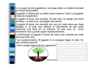 Adela Salvador 89
Es un juego de dos jugadores y se juega sobre un tablero formado
por líneas horizontales.
El jugador A intenta que su árbol crezca hasta el "cielo" y el jugador
B trata de impedírselo.
El jugador A lanza una moneda. Si sale cara, se alarga una rama
del árbol, y si sale cruz, se alargan dos ramas.
El jugador B lanza una moneda una vez por cada rama que haya
dibujado A. Si sale cara detiene el crecimiento de esa rama
colocando una ficha en su extremo. Si sale cruz, la rama
permanece viva y puede seguir reproduciéndose.
A continuación el jugador A lanza de nuevo una moneda por cada
rama que esté viva.
Y así sucesivamente. El jugador A si consigue llegar al cielo. En
caso contrario gana B.
¿Tiene ventaja alguno de los jugadores?
 