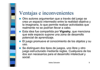Adela Salvador 9
Ventajas e inconvenientes
Otro autores argumentan que a través del juego se
crea un espacio intermedio entre la realidad objetiva y
la imaginaria, lo que permite realizar actividades que
realmente no se podrían llevar a cabo.
Esta idea fue compartida por Vigosky, que menciona
que este espacio supone una zona de desarrollo
potencial de aprendizaje.
El juego promueve el conocimiento de los objetos y su
uso.
Se distinguen dos tipos de juegos, uno libre y otro
juego estructurado mediante reglas. Cualquiera de los
dos son necesarios para el desarrollo intelectual y
social.
 