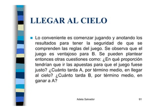 Adela Salvador 91
LLEGAR AL CIELO
Lo conveniente es comenzar jugando y anotando los
resultados para tener la seguridad de que se
comprenden las reglas del juego. Se observa que el
juego es ventajoso para B. Se pueden plantear
entonces otras cuestiones como: ¿En qué proporción
tendrían que ir las apuestas para que el juego fuese
justo? ¿Cuánto tarda A, por término medio, en llegar
al cielo? ¿Cuánto tarda B, por término medio, en
ganar a A?
 