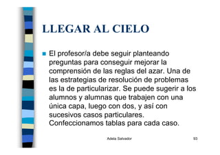 Adela Salvador 93
LLEGAR AL CIELO
El profesor/a debe seguir planteando
preguntas para conseguir mejorar la
comprensión de las reglas del azar. Una de
las estrategias de resolución de problemas
es la de particularizar. Se puede sugerir a los
alumnos y alumnas que trabajen con una
única capa, luego con dos, y así con
sucesivos casos particulares.
Confeccionamos tablas para cada caso.
 