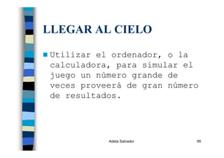 Adela Salvador 95
LLEGAR AL CIELO
Utilizar el ordenador, o la
calculadora, para simular el
juego un número grande de
veces proveerá de gran número
de resultados.
 