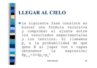 Adela Salvador 96
LLEGAR AL CIELO
La siguiente fase consiste en
buscar una fórmula recursiva
y comprobar el ajuste entre
los resultados experimentales
y los teóricos. Si llamamos
pn a la probabilidad de que
gane B al jugar con n capas
obtenemos la expresión:
8pn+1=3+4pn+pn
2
 