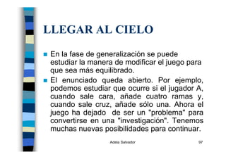 Adela Salvador 97
LLEGAR AL CIELO
En la fase de generalización se puede
estudiar la manera de modificar el juego para
que sea más equilibrado.
El enunciado queda abierto. Por ejemplo,
podemos estudiar que ocurre si el jugador A,
cuando sale cara, añade cuatro ramas y,
cuando sale cruz, añade sólo una. Ahora el
juego ha dejado de ser un "problema" para
convertirse en una "investigación". Tenemos
muchas nuevas posibilidades para continuar.
 