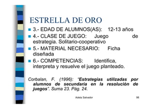 Adela Salvador 98
ESTRELLA DE ORO
3.- EDAD DE ALUMNOS(AS): 12-13 años
4.- CLASE DE JUEGO: Juego de
estrategia. Solitario-cooperativo
5.- MATERIAL NECESARIO: Ficha
diseñada
6.- COMPETENCIAS: Identifica,
interpreta y resuelve el juego planteado.
Corbalan, F. (1996): “Estrategias utilizadas por
alumnos de secundaria en la resolución de
juegos”. Suma 23. Pág. 24.
 