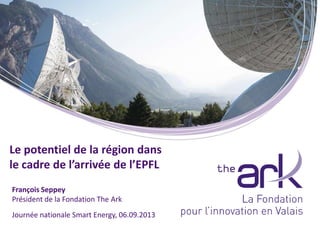 Journée nationale Smart Energy, 06.09.2013
François Seppey
Président de la Fondation The Ark
Le potentiel de la région dans
le cadre de l’arrivée de l’EPFL
 