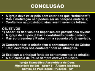 • A igreja deve zelar pelo bem estar dos que “trabalham”;
• Mas a motivação não podem ser as bênçãos materiais;
• Confiemos na provisão divina, assim seremos felizes.
OBJETIVOS
1) Saber: as dádivas dos filipenses era providência divina:
• A igreja de Filipos já havia contribuído desde o início;
• Mas surpreendeu a Paulo com a segunda oferta enviada.
2) Compreender: o cristão tem o contentamento de Cristo:
• Fato: devemos nos contentar com as situações.
3) Explicar: a principal fonte de contentamento do cristão:
• A suficiência de Paulo sempre esteve em Cristo.
CONCLUSÃO
Igreja Evangélica Assembleia de Deus
Ministério Belém – Setor 5 – Álvares Machado
Campo de Presidente Prudente - SP
 