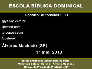 Contato: ailtonsilva2000
@yahoo.com.br
@gmail.com
.blogspot.com
facebook
Álvares Machado (SP)
3º trim. 2013
ESCOLA BÍBLICA DOMINICAL
Igreja Evangélica Assembleia de Deus
Ministério Belém – Setor 5 – Álvares Machado
Campo de Presidente Prudente - SP
 