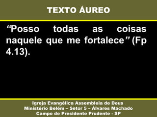 “Posso todas as coisas
naquele que me fortalece” (Fp
4.13).
TEXTO ÁUREO
Igreja Evangélica Assembleia de Deus
Ministério Belém – Setor 5 – Álvares Machado
Campo de Presidente Prudente - SP
 