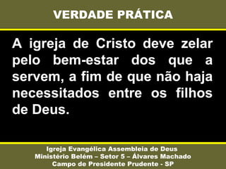 A igreja de Cristo deve zelar
pelo bem-estar dos que a
servem, a fim de que não haja
necessitados entre os filhos
de Deus.
VERDADE PRÁTICA
Igreja Evangélica Assembleia de Deus
Ministério Belém – Setor 5 – Álvares Machado
Campo de Presidente Prudente - SP
 