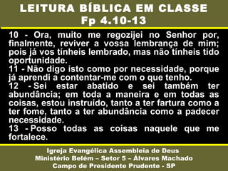 10 - Ora, muito me regozijei no Senhor por,
finalmente, reviver a vossa lembrança de mim;
pois já vos tínheis lembrado, mas não tínheis tido
oportunidade.
11 - Não digo isto como por necessidade, porque
já aprendi a contentar-me com o que tenho.
12 - Sei estar abatido e sei também ter
abundância; em toda a maneira e em todas as
coisas, estou instruído, tanto a ter fartura como a
ter fome, tanto a ter abundância como a padecer
necessidade.
13 - Posso todas as coisas naquele que me
fortalece.
Igreja Evangélica Assembleia de Deus
Ministério Belém – Setor 5 – Álvares Machado
Campo de Presidente Prudente - SP
LEITURA BÍBLICA EM CLASSE
Fp 4.10-13
 