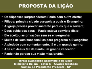 PROPOSTA DA LIÇÃO
Igreja Evangélica Assembleia de Deus
Ministério Belém – Setor 5 – Álvares Machado
Campo de Presidente Prudente - SP
• Os filipenses surpreenderam Paulo com outra oferta;
• Filipos: primeira cidade européia a ouvir o Evangelho;
• A igreja precisa prover sustento para os que a servem;
• Deus cuida dos seus – Paulo estava convicto disto;
• Ele aceitou as privações sem se envergonhar;
• Muitos deixam suas famílias para pregarem o Evangelho;
• A piedade com contentamento, já é um grande ganho;
• A fé em Jesus fez de Paulo um grande vencedor;
• Paulo não perdeu sua visão missionária.
 