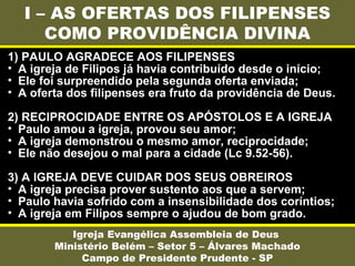 I – AS OFERTAS DOS FILIPENSES
COMO PROVIDÊNCIA DIVINA
Igreja Evangélica Assembleia de Deus
Ministério Belém – Setor 5 – Álvares Machado
Campo de Presidente Prudente - SP
1) PAULO AGRADECE AOS FILIPENSES
• A igreja de Filipos já havia contribuído desde o início;
• Ele foi surpreendido pela segunda oferta enviada;
• A oferta dos filipenses era fruto da providência de Deus.
2) RECIPROCIDADE ENTRE OS APÓSTOLOS E A IGREJA
• Paulo amou a igreja, provou seu amor;
• A igreja demonstrou o mesmo amor, reciprocidade;
• Ele não desejou o mal para a cidade (Lc 9.52-56).
3) A IGREJA DEVE CUIDAR DOS SEUS OBREIROS
• A igreja precisa prover sustento aos que a servem;
• Paulo havia sofrido com a insensibilidade dos coríntios;
• A igreja em Filipos sempre o ajudou de bom grado.
 