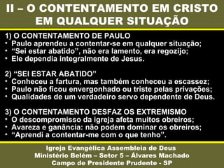 II – O CONTENTAMENTO EM CRISTO
EM QUALQUER SITUAÇÃO
Igreja Evangélica Assembleia de Deus
Ministério Belém – Setor 5 – Álvares Machado
Campo de Presidente Prudente - SP
1) O CONTENTAMENTO DE PAULO
• Paulo aprendeu a contentar-se em qualquer situação;
• “Sei estar abatido”, não era lamento, era regozijo;
• Ele dependia integralmente de Jesus.
2) “SEI ESTAR ABATIDO”
• Conheceu a fartura, mas também conheceu a escassez;
• Paulo não ficou envergonhado ou triste pelas privações;
• Qualidades de um verdadeiro servo dependente de Deus.
3) O CONTENTAMENTO DESFAZ OS EXTREMISMO
• O descompromisso da igreja afeta muitos obreiros;
• Avareza e ganância: não podem dominar os obreiros;
• “Aprendi a contentar-me com o que tenho”.
 