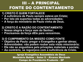 III – A PRINCIPAL
FONTE DO CONTENTAMENTO
Igreja Evangélica Assembleia de Deus
Ministério Belém – Setor 5 – Álvares Machado
Campo de Presidente Prudente - SP
1) CRISTO É QUEM FORTALECE
• A suficiência de Paulo sempre esteve em Cristo;
• Por isto ele suportou todas as adversidades;
• A força do ministério de Paulo vinha de Deus.
2) CRISTO É A RAZÃO DO CONTENTAMENTO
• Nossa alegria e força vem do Senhor;
• Precisamos da força dEle para vencermos.
3) O CUMPRIMENTO DA MISSÃO COMO FONTE
• Objetivo de Paulo: pregar o Evangelho e ganhar almas;
• Adversidades: não podem roubar esta visão missionária;
• Ele não se angustiava pela privações materiais e sociais;
• Ao contrário, se regozijava com a suficiência de Cristo.
 