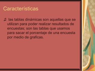 Características
♫ las tablas dinámicas son aquellas que se
utilizan para poder realizar resultados de
encuestas; son las tablas que usamos
para sacar el porcentaje de una encuesta
por medio de graficas.
 