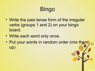 Bingo
• Write the past tense form of the irregular
verbs (groups 1 and 2) on your bingo
board.
• Write each word only once.
• Put your words in random order (mix them
up)
 