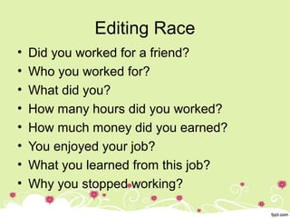 Editing Race
• Did you worked for a friend?
• Who you worked for?
• What did you?
• How many hours did you worked?
• How much money did you earned?
• You enjoyed your job?
• What you learned from this job?
• Why you stopped working?
 