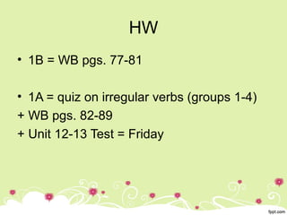 HW
• 1B = WB pgs. 77-81
• 1A = quiz on irregular verbs (groups 1-4)
+ WB pgs. 82-89
+ Unit 12-13 Test = Friday
 