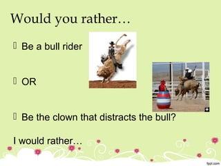 Would you rather…
 Be a bull rider
 OR
 Be the clown that distracts the bull?
I would rather…
 