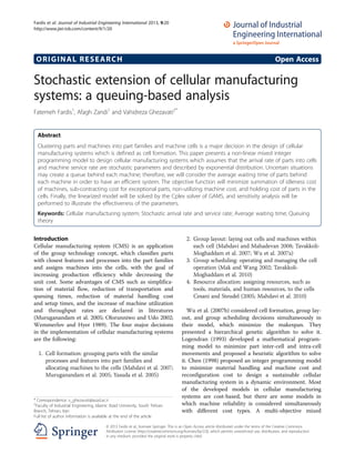 ORIGINAL RESEARCH Open Access
Stochastic extension of cellular manufacturing
systems: a queuing-based analysis
Fatemeh Fardis1
, Afagh Zandi1
and Vahidreza Ghezavati2*
Abstract
Clustering parts and machines into part families and machine cells is a major decision in the design of cellular
manufacturing systems which is defined as cell formation. This paper presents a non-linear mixed integer
programming model to design cellular manufacturing systems which assumes that the arrival rate of parts into cells
and machine service rate are stochastic parameters and described by exponential distribution. Uncertain situations
may create a queue behind each machine; therefore, we will consider the average waiting time of parts behind
each machine in order to have an efficient system. The objective function will minimize summation of idleness cost
of machines, sub-contracting cost for exceptional parts, non-utilizing machine cost, and holding cost of parts in the
cells. Finally, the linearized model will be solved by the Cplex solver of GAMS, and sensitivity analysis will be
performed to illustrate the effectiveness of the parameters.
Keywords: Cellular manufacturing system; Stochastic arrival rate and service rate; Average waiting time; Queuing
theory
Introduction
Cellular manufacturing system (CMS) is an application
of the group technology concept, which classifies parts
with closest features and processes into the part families
and assigns machines into the cells, with the goal of
increasing production efficiency while decreasing the
unit cost. Some advantages of CMS such as simplifica-
tion of material flow, reduction of transportation and
queuing times, reduction of material handling cost
and setup times, and the increase of machine utilization
and throughput rates are declared in literatures
(Muruganandam et al. 2005; Olorunniwo and Udo 2002;
Wemmerlov and Hyer 1989). The four major decisions
in the implementation of cellular manufacturing systems
are the following:
1. Cell formation: grouping parts with the similar
processes and features into part families and
allocating machines to the cells (Mahdavi et al. 2007;
Muruganandam et al. 2005; Yasuda et al. 2005)
2. Group layout: laying out cells and machines within
each cell (Mahdavi and Mahadevan 2008; Tavakkoli-
Moghaddam et al. 2007; Wu et al. 2007a)
3. Group scheduling: operating and managing the cell
operation (Mak and Wang 2002; Tavakkoli-
Moghaddam et al. 2010)
4. Resource allocation: assigning resources, such as
tools, materials, and human resources, to the cells
Cesani and Steudel (2005; Mahdavi et al. 2010)
Wu et al. (2007b) considered cell formation, group lay-
out, and group scheduling decisions simultaneously in
their model, which minimize the makespan. They
presented a hierarchical genetic algorithm to solve it.
Logendran (1993) developed a mathematical program-
ming model to minimize part inter-cell and intra-cell
movements and proposed a heuristic algorithm to solve
it. Chen (1998) proposed an integer programming model
to minimize material handling and machine cost and
reconfiguration cost to design a sustainable cellular
manufacturing system in a dynamic environment. Most
of the developed models in cellular manufacturing
systems are cost-based, but there are some models in
which machine reliability is considered simultaneously
with different cost types. A multi-objective mixed
* Correspondence: v_ghezavati@azad.ac.ir
2
Faculty of Industrial Engineering, Islamic Azad University, South Tehran
Branch, Tehran, Iran
Full list of author information is available at the end of the article
© 2013 Fardis et al.; licensee Springer. This is an Open Access article distributed under the terms of the Creative Commons
Attribution License (http://creativecommons.org/licenses/by/2.0), which permits unrestricted use, distribution, and reproduction
in any medium, provided the original work is properly cited.
Fardis et al. Journal of Industrial Engineering International 2013, 9:20
http://www.jiei-tsb.com/content/9/1/20
 