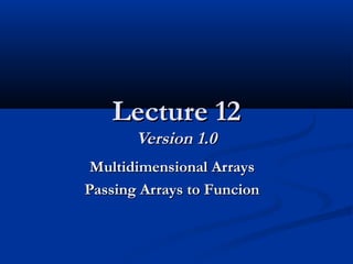 Lecture 12Lecture 12
Version 1.0Version 1.0
Multidimensional ArraysMultidimensional Arrays
Passing Arrays to FuncionPassing Arrays to Funcion
 
