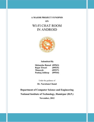 A MAJOR PROJECT SYNOPSIS
ON
WI-FI CHAT ROOM
IN ANDROID
Submitted By
Shitanshu Bansal (09563)
Rajat Tiwari (09535)
Muneesh (09537)
Pankaj Jaldeep (09544)
Under the guidance of
Dr. Narottam Chand
Department of Computer Science and Engineering
National Institute of Technology, Hamirpur (H.P.)
November, 2012
 