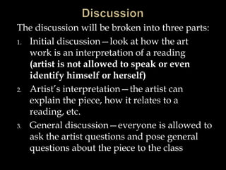 The discussion will be broken into three parts:
1. Initial discussion—look at how the art
work is an interpretation of a reading
(artist is not allowed to speak or even
identify himself or herself)
2. Artist’s interpretation—the artist can
explain the piece, how it relates to a
reading, etc.
3. General discussion—everyone is allowed to
ask the artist questions and pose general
questions about the piece to the class
 