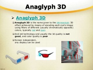 Anaglyph 3D
 Anaglyph 3D
 Anaglyph 3D is the name given to the stereoscopic 3D
effect achieved by means of encoding each eye's image
using filters of different (usually chromatically opposite)
colors, typically red and cyan
 And old technology and usually the 3d quality is not
good, and color quality is poor
 Screen independent,
any display can be used
 