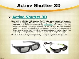 Active Shutter 3D
 Active Shutter 3D
 An active shutter 3D system (AKA: alternate frame sequencing,
alternate image, AI, alternating field, field sequential or eclipse
method) is a technique of displaying stereoscopic 3D images, works by
openly presenting the image intended for the left eye while blocking the
right eye's view, then presenting the right-eye image while blocking the
left eye, at a speed high enough to not be perceived by human sight, thus
allowing the images to be perceived as fused into a single 3D image
 Active shutter 3D systems generally use liquid crystal shutter glasses
 