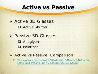 Active vs Passive
 Active 3D Glasses
 Active Shutter
 Passive 3D Glasses
 Anaglyph
 Polarized
 Active vs Passive: Comparison
 http://www.ebay.com/gds/Whats-the-Difference-Between-
Active-and-Passive-3D-TV-Glasses/26040/g.html
 