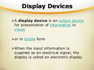 Display Devices
A display device is an output device
for presentation of information in
visual
or in tactile form
When the input information is
supplied as an electrical signal, the
display is called an electronic display
 