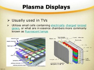 Plasma Displays
 Usually used in TVs
 Utilizes small cells containing electrically charged ionized
gases, or what are in essence chambers more commonly
known as fluorescent lamps
 