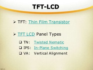 TFT-LCD
 TFT: Thin Film Transistor
 TFT LCD Panel Types
 TN: Twisted Nematic
 IPS: In-Plane Switching
 VA: Vertical Alignment
 