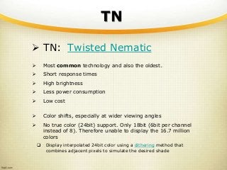 TN
 TN: Twisted Nematic
 Most common technology and also the oldest.
 Short response times
 High brightness
 Less power consumption
 Low cost
 Color shifts, especially at wider viewing angles
 No true color (24bit) support. Only 18bit (6bit per channel
instead of 8). Therefore unable to display the 16.7 million
colors
 Display interpolated 24bit color using a dithering method that
combines adjacent pixels to simulate the desired shade
 