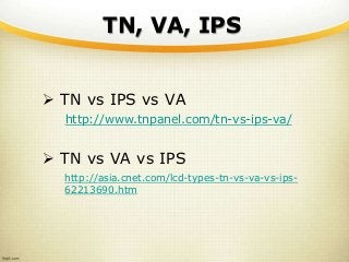 TN, VA, IPS
 TN vs IPS vs VA
http://www.tnpanel.com/tn-vs-ips-va/
 TN vs VA vs IPS
http://asia.cnet.com/lcd-types-tn-vs-va-vs-ips-
62213690.htm
 