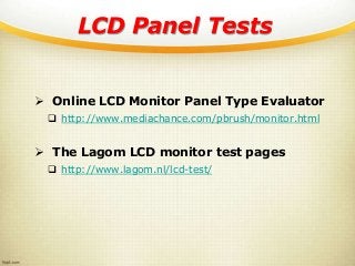 LCD Panel Tests
 Online LCD Monitor Panel Type Evaluator
 http://www.mediachance.com/pbrush/monitor.html
 The Lagom LCD monitor test pages
 http://www.lagom.nl/lcd-test/
 