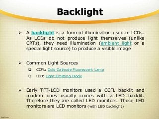 Backlight
 A backlight is a form of illumination used in LCDs.
As LCDs do not produce light themselves (unlike
CRTs), they need illumination (ambient light or a
special light source) to produce a visible image
 Common Light Sources
 CCFL: Cold Cathode Fluorescent Lamp
 LED: Light Emitting Diode
 Early TFT-LCD monitors used a CCFL backlit and
modern ones usually comes with a LED backlit.
Therefore they are called LED monitors. Those LED
monitors are LCD monitors (with LED backlight)
 