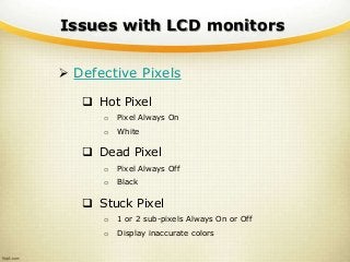 Issues with LCD monitors
 Defective Pixels
 Hot Pixel
o Pixel Always On
o White
 Dead Pixel
o Pixel Always Off
o Black
 Stuck Pixel
o 1 or 2 sub-pixels Always On or Off
o Display inaccurate colors
 