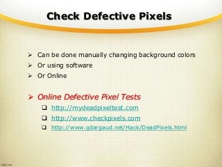 Check Defective Pixels
 Can be done manually changing background colors
 Or using software
 Or Online
 Online Defective Pixel Tests
 http://mydeadpixeltest.com
 http://www.checkpixels.com
 http://www.gdargaud.net/Hack/DeadPixels.html
 