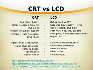 CRT vs LCD
CRT
Best Color Quality
Faster Response Time (0)
True Black
Multiple Frequency support
Multi Sync, Multi-Resolution
Lower Cost
Higher Power Consumption
Higher Heat generation
Higher Radiation
Higher Space
Higher Weight
LCD
o Not as good as CRT
o Response time usually >=5ms
o Can not display true black
o Poor multi-frequency support
o Poor quality in non-native resolutions
o Higher Cost
o Lower Power Consumption
o Lower Heat generation
o Lower Radiation
o Lower Space
o Lower Weight
http://bootstrike.com/Articles/LCDvsCRT/
http://compreviews.about.com/od/multimedia/a/CRTvsLCD.htm
http://en.wikipedia.org/wiki/Comparison_of_CRT,_LCD,_Plasma,_and_OLED
 