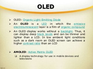OLED
 OLED: Organic Light-Emitting Diode
 An OLED is a LED in which the emissive
electroluminescent layer is a film of organic compound
 An OLED display works without a backlight. Thus, it
can display deep black levels and can be thinner and
lighter than a LCD. In low ambient light conditions
such as a dark room an OLED screen can achieve a
higher contrast ratio than an LCD
 AMOLED: Active Matrix OLED
 A display technology for use in mobile devices and
televisions
 