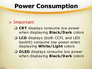 Power Consumption
 Important
 CRT displays consume low power
when displaying Black/Dark colors
 LCD displays (both CCFL and LED
backlit) consume low power when
displaying White/Light colors
 OLED displays consume low power
when displaying Black/Dark colors
 