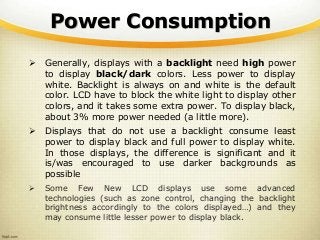 Power Consumption
 Generally, displays with a backlight need high power
to display black/dark colors. Less power to display
white. Backlight is always on and white is the default
color. LCD have to block the white light to display other
colors, and it takes some extra power. To display black,
about 3% more power needed (a little more).
 Displays that do not use a backlight consume least
power to display black and full power to display white.
In those displays, the difference is significant and it
is/was encouraged to use darker backgrounds as
possible
 Some Few New LCD displays use some advanced
technologies (such as zone control, changing the backlight
brightness accordingly to the colors displayed…) and they
may consume little lesser power to display black.
 