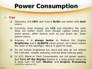 Power Consumption
 Tips
 Generally, Old CRTs and Future OLEDs are better with dark
colors.
 Currently most displays are LCD and therefore the color
does not matter much. Even though Lighter colors save
some power, other factors such as eye strain etc. favor
darker colors.
 Anyway, it is always better to Reduce the Display
Brightness and it ALWAYS saves power, as it does reduce
the color of the backlight. Also it is good for eyes.
 Do not reduce brightness too much and also do not reduce
the Contrast. Usually reducing contrast does nothing good.
 In LCD, Blank or Dark Screensavers are not power savers.
But Turn off the display feature is a huge power-saver as
it does turn off both Monitor and Graphic Processing
(VGA/GPU switched off)
 