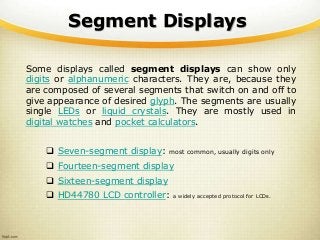 Segment Displays
Some displays called segment displays can show only
digits or alphanumeric characters. They are, because they
are composed of several segments that switch on and off to
give appearance of desired glyph. The segments are usually
single LEDs or liquid crystals. They are mostly used in
digital watches and pocket calculators.
 Seven-segment display: most common, usually digits only
 Fourteen-segment display
 Sixteen-segment display
 HD44780 LCD controller: a widely accepted protocol for LCDs.
 