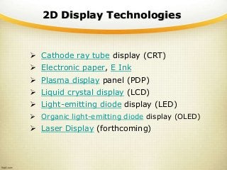 2D Display Technologies
 Cathode ray tube display (CRT)
 Electronic paper, E Ink
 Plasma display panel (PDP)
 Liquid crystal display (LCD)
 Light-emitting diode display (LED)
 Organic light-emitting diode display (OLED)
 Laser Display (forthcoming)
 